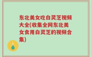 东北美女吃白灵芝视频大全(收集全网东北美女食用白灵芝的视频合集)
