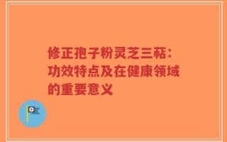 修正孢子粉灵芝三萜：功效特点及在健康领域的重要意义