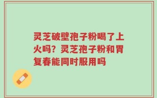 灵芝破壁孢子粉喝了上火吗？灵芝孢子粉和胃复春能同时服用吗