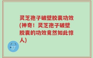 灵芝孢子破壁胶囊功效(神奇！灵芝孢子破壁胶囊的功效竟然如此惊人)