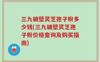 三九破壁灵芝孢子粉多少钱(三九破壁灵芝孢子粉价格查询及购买指南)