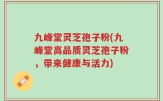 九峰堂灵芝孢子粉(九峰堂高品质灵芝孢子粉，带来健康与活力)