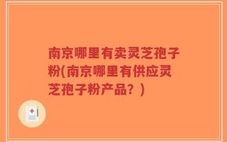 南京哪里有卖灵芝孢子粉(南京哪里有供应灵芝孢子粉产品？)