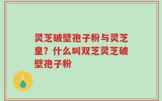 灵芝破壁孢子粉与灵芝皇？什么叫双芝灵芝破壁孢子粉