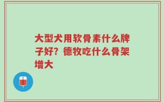 大型犬用软骨素什么牌子好？德牧吃什么骨架增大