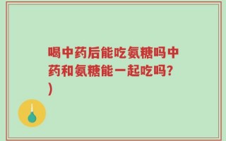 喝中药后能吃氨糖吗中药和氨糖能一起吃吗？)