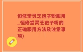 恒修堂灵芝孢子粉服用_恒修堂灵芝孢子粉的正确服用方法及注意事项)