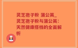 灵芝孢子粉 蒲公英_灵芝孢子粉与蒲公英：天然健康搭档的全面解析