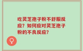 吃灵芝孢子粉不舒服反应？如何应对灵芝孢子粉的不良反应？