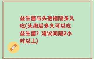 益生菌与头孢相隔多久吃(头孢后多久可以吃益生菌？建议间隔2小时以上)