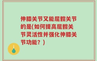 伸膝关节又能屈髋关节的是(如何提高屈髋关节灵活性并强化伸膝关节功能？)