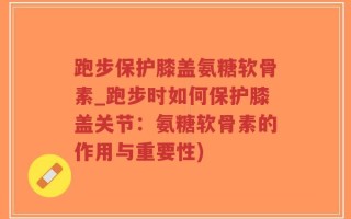 跑步保护膝盖氨糖软骨素_跑步时如何保护膝盖关节：氨糖软骨素的作用与重要性)