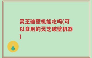 灵芝破壁机能吃吗(可以食用的灵芝破壁机器)