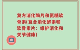 复方消化酶片和氨糖软骨素(复合消化酵素和软骨素片：维护消化和关节健康)