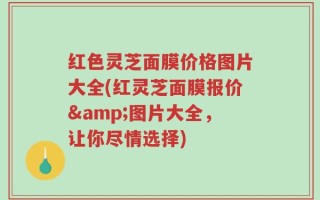 红色灵芝面膜价格图片大全(红灵芝面膜报价&图片大全，让你尽情选择)