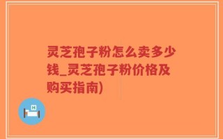 灵芝孢子粉怎么卖多少钱_灵芝孢子粉价格及购买指南)