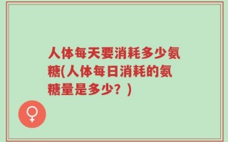 人体每天要消耗多少氨糖(人体每日消耗的氨糖量是多少？)