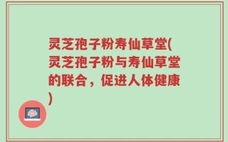 灵芝孢子粉寿仙草堂(灵芝孢子粉与寿仙草堂的联合，促进人体健康)