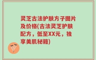 灵芝古法护肤方子图片及价格(古法灵芝护肤配方，低至XX元，独享美肌秘籍)