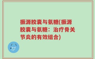 振源胶囊与氨糖(振源胶囊与氨糖：治疗骨关节炎的有效组合)