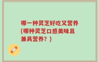 哪一种灵芝好吃又营养(哪种灵芝口感美味且兼具营养？)