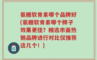 氨糖软骨素哪个品牌好(氨糖软骨素哪个牌子效果更佳？精选市面热销品牌进行对比仅推荐这几个！)