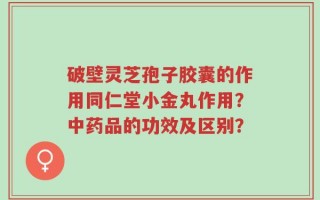 破壁灵芝孢子胶囊的作用同仁堂小金丸作用？中药品的功效及区别？