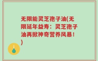 无限能灵芝孢子油(无限延年益寿：灵芝孢子油再掀神奇营养风暴！)