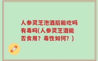 人参灵芝泡酒后能吃吗有毒吗(人参灵芝酒能否食用？毒性如何？)