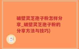 破壁灵芝孢子粉怎样分享_破壁灵芝孢子粉的分享方法与技巧)