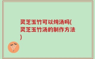 灵芝玉竹可以炖汤吗(灵芝玉竹汤的制作方法)