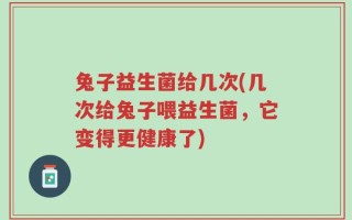 兔子益生菌给几次(几次给兔子喂益生菌，它变得更健康了)