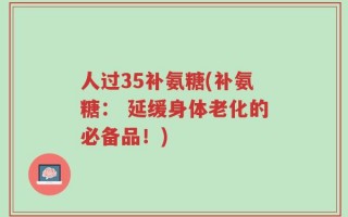 人过35补氨糖(补氨糖： 延缓身体老化的必备品！)