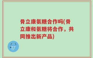 骨立康氨糖合作吗(骨立康和氨糖将合作，共同推出新产品)