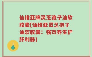 仙维亚牌灵芝孢子油软胶囊(仙维亚灵芝孢子油软胶囊：强效养生护肝利器)