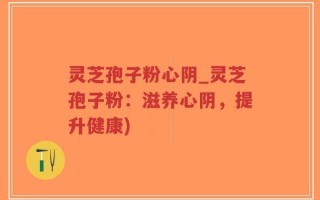灵芝孢子粉心阴_灵芝孢子粉：滋养心阴，提升健康)