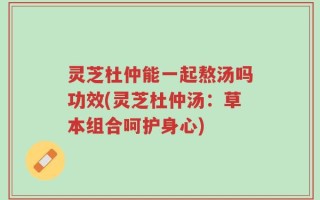 灵芝杜仲能一起熬汤吗功效(灵芝杜仲汤：草本组合呵护身心)