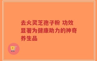 去火灵芝孢子粉 功效显著为健康助力的神奇养生品