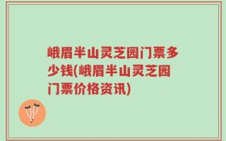 峨眉半山灵芝园门票多少钱(峨眉半山灵芝园门票价格资讯)