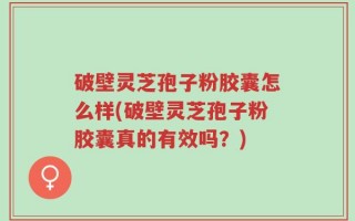 破壁灵芝孢子粉胶囊怎么样(破壁灵芝孢子粉胶囊真的有效吗？)