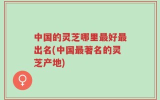 中国的灵芝哪里最好最出名(中国最著名的灵芝产地)
