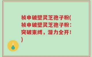 祯申破壁灵芝孢子粉(祯申破壁灵芝孢子粉：突破束缚，潜力全开！)