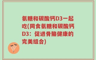 氨糖和碳酸钙D3一起吃(同食氨糖和碳酸钙D3：促进骨骼健康的完美组合)
