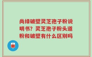 尚绿破壁灵芝孢子粉说明书？灵芝孢子粉头道粉和破壁有什么区别吗