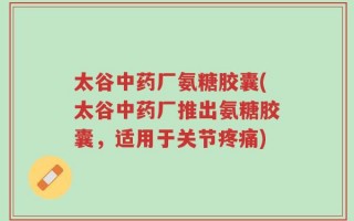 太谷中药厂氨糖胶囊(太谷中药厂推出氨糖胶囊，适用于关节疼痛)