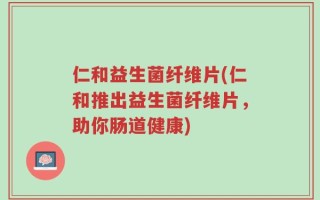 仁和益生菌纤维片(仁和推出益生菌纤维片，助你肠道健康)
