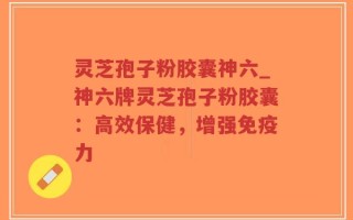 灵芝孢子粉胶囊神六_神六牌灵芝孢子粉胶囊：高效保健，增强免疫力