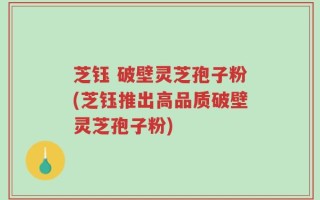 芝钰 破壁灵芝孢子粉(芝钰推出高品质破壁灵芝孢子粉)