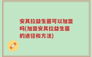 安其拉益生菌可以加盟吗(加盟安其拉益生菌的途径和方法)