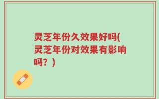 灵芝年份久效果好吗(灵芝年份对效果有影响吗？)